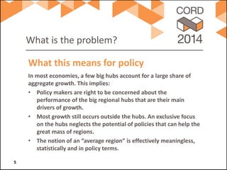 What is the problem? 
In most economies, a few big hubs account for a large share of aggregate growth. This implies: 
• 
Policy makers are right to be concerned about the performance of the big regional hubs that are their main drivers of growth. 
• 
Most growth still occurs outside the hubs. An exclusive focus on the hubs neglects the potential of policies that can help the great mass of regions. 
• 
The notion of an “average region” is effectively meaningless, statistically and in policy terms. 
What this means for policy 5 
 