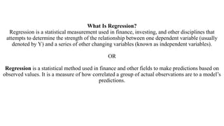 What Is Regression?
Regression is a statistical measurement used in finance, investing, and other disciplines that
attempts to determine the strength of the relationship between one dependent variable (usually
denoted by Y) and a series of other changing variables (known as independent variables).
OR
Regression is a statistical method used in finance and other fields to make predictions based on
observed values. It is a measure of how correlated a group of actual observations are to a model’s
predictions.
 