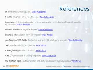 ReferencesEY Innovating with RegTech - View Publication
Deloitte. RegTech Is The New FinTech - View Publication
Encompass Anti-Money Laundering Know Your customer : A Business Process Ready for
Digitisation - View Publication
Business Insider The RegTech Report - View Publication
Financial Times Market frows for ‘regtech’ View Article
Jan-Maarten (JM) Mulder RegTech is real and 120+ startups to prove it – View Publication
JWG The state of RegTech today – Read report
CB Insights RegTech Market Map - View Report
CH & Co Landscape of Existing RegTechs, View Slide Deck
The RegTech Book Next Generation KYC Software Eases Regulatory Burden, Vote for us!
 