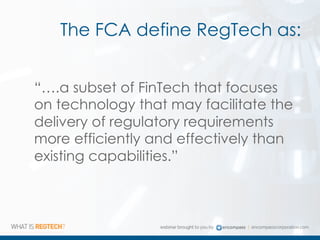The FCA define RegTech as:
“….a subset of FinTech that focuses
on technology that may facilitate the
delivery of regulatory requirements
more efficiently and effectively than
existing capabilities.”
 