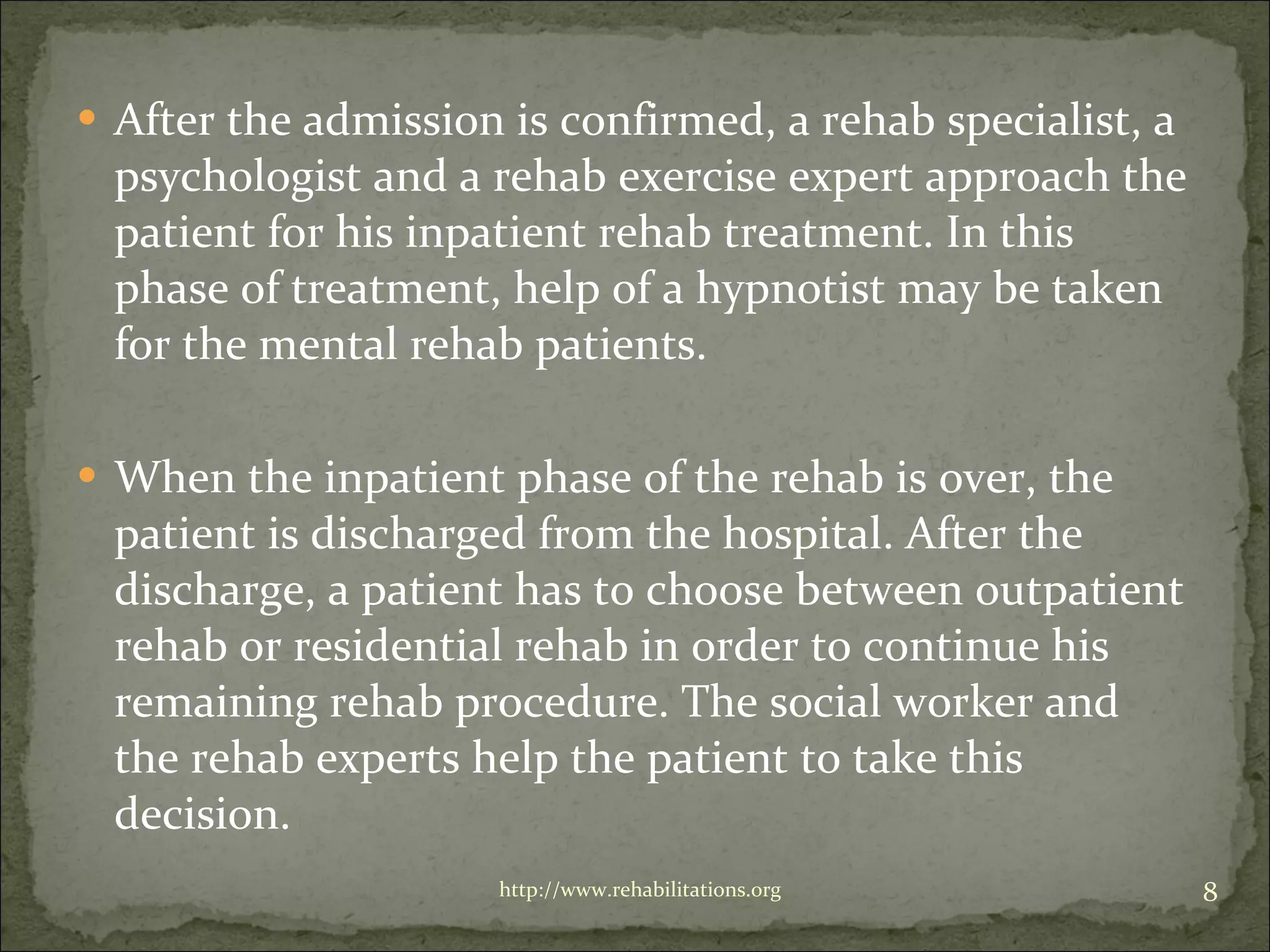 After the admission is confirmed, a rehab specialist, a psychologist and a rehab exercise expert approach the patient for his inpatient rehab treatment. In this phase of treatment, help of a hypnotist may be taken for the mental rehab patients. When the inpatient phase of the rehab is over, the patient is discharged from the hospital. After the discharge, a patient has to choose between outpatient rehab or residential rehab in order to continue his remaining rehab procedure. The social worker and the rehab experts help the patient to take this decision.  http://www.rehabilitations.org 