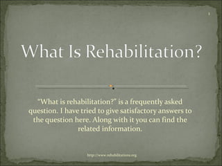 “ What is rehabilitation?” is a frequently asked question. I have tried to give satisfactory answers to the question here. Along with it you can find the related information. http://www.rehabilitations.org 