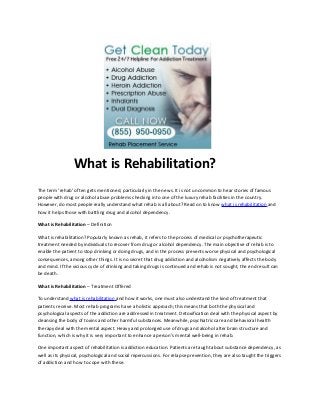 What is Rehabilitation?
The term ‘rehab’ often gets mentioned, particularly in the news. It is not uncommon to hear stories of famous
people with drug or alcohol abuse problems checking into one of the luxury rehab facilities in the country.
However, do most people really understand what rehab is all about? Read on to know what is rehabilitation and
how it helps those with battling drug and alcohol dependency.

What is Rehabilitation – Definition

What is rehabilitation? Popularly known as rehab, it refers to the process of medical or psychotherapeutic
treatment needed by individuals to recover from drug or alcohol dependency. The main objective of rehab is to
enable the patient to stop drinking or doing drugs, and in the process prevents worse physical and psychological
consequences, among other things. It is no secret that drug addiction and alcoholism negatively affects the body
and mind. If the vicious cycle of drinking and taking drugs is continued and rehab is not sought, the end result can
be death.

What is Rehabilitation – Treatment Offered

To understand what is rehabilitation and how it works, one must also understand the kind of treatment that
patients receive. Most rehab programs have a holistic approach; this means that both the physical and
psychological aspects of the addiction are addressed in treatment. Detoxification deal with the physical aspect by
cleansing the body of toxins and other harmful substances. Meanwhile, psychiatric care and behavioral health
therapy deal with the mental aspect. Heavy and prolonged use of drugs and alcohol alter brain structure and
function, which is why it is very important to enhance a person’s mental well-being in rehab.

One important aspect of rehabilitation is addiction education. Patients are taught about substance dependency, as
well as its physical, psychological and social repercussions. For relapse prevention, they are also taught the triggers
of addiction and how to cope with these.
 