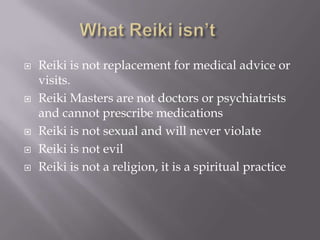    Reiki is not replacement for medical advice or
    visits.
   Reiki Masters are not doctors or psychiatrists
    and cannot prescribe medications
   Reiki is not sexual and will never violate
   Reiki is not evil
   Reiki is not a religion, it is a spiritual practice
 