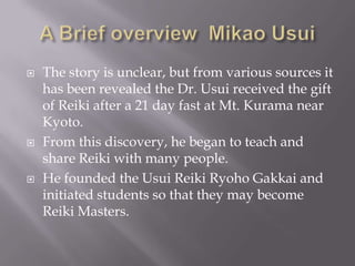    The story is unclear, but from various sources it
    has been revealed the Dr. Usui received the gift
    of Reiki after a 21 day fast at Mt. Kurama near
    Kyoto.
   From this discovery, he began to teach and
    share Reiki with many people.
   He founded the Usui Reiki Ryoho Gakkai and
    initiated students so that they may become
    Reiki Masters.
 