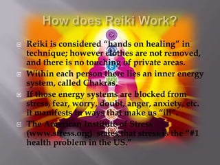    Reiki is considered “hands on healing” in
    technique; however clothes are not removed,
    and there is no touching of private areas.
   Within each person there lies an inner energy
    system, called Chakras.
   If those energy systems are blocked from
    stress, fear, worry, doubt, anger, anxiety, etc.
    it manifests in ways that make us “ill”.
   The American Institute of Stress
    (www.stress.org) states that stress is the “#1
    health problem in the US.”
 