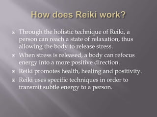    Through the holistic technique of Reiki, a
    person can reach a state of relaxation, thus
    allowing the body to release stress.
   When stress is released, a body can refocus
    energy into a more positive direction.
   Reiki promotes health, healing and positivity.
   Reiki uses specific techniques in order to
    transmit subtle energy to a person.
 