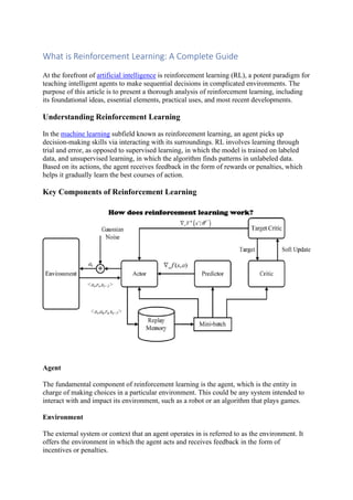 What is Reinforcement Learning: A Complete Guide
At the forefront of artificial intelligence is reinforcement learning (RL), a potent paradigm for
teaching intelligent agents to make sequential decisions in complicated environments. The
purpose of this article is to present a thorough analysis of reinforcement learning, including
its foundational ideas, essential elements, practical uses, and most recent developments.
Understanding Reinforcement Learning
In the machine learning subfield known as reinforcement learning, an agent picks up
decision-making skills via interacting with its surroundings. RL involves learning through
trial and error, as opposed to supervised learning, in which the model is trained on labeled
data, and unsupervised learning, in which the algorithm finds patterns in unlabeled data.
Based on its actions, the agent receives feedback in the form of rewards or penalties, which
helps it gradually learn the best courses of action.
Key Components of Reinforcement Learning
Agent
The fundamental component of reinforcement learning is the agent, which is the entity in
charge of making choices in a particular environment. This could be any system intended to
interact with and impact its environment, such as a robot or an algorithm that plays games.
Environment
The external system or context that an agent operates in is referred to as the environment. It
offers the environment in which the agent acts and receives feedback in the form of
incentives or penalties.
 