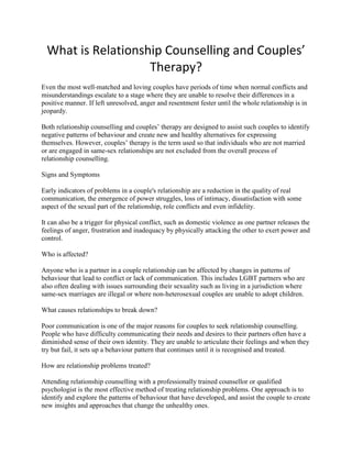 What is Relationship Counselling and Couples’
Therapy?
Even the most well-matched and loving couples have periods of time when normal conflicts and
misunderstandings escalate to a stage where they are unable to resolve their differences in a
positive manner. If left unresolved, anger and resentment fester until the whole relationship is in
jeopardy.
Both relationship counselling and couples’ therapy are designed to assist such couples to identify
negative patterns of behaviour and create new and healthy alternatives for expressing
themselves. However, couples’ therapy is the term used so that individuals who are not married
or are engaged in same-sex relationships are not excluded from the overall process of
relationship counselling.
Signs and Symptoms
Early indicators of problems in a couple's relationship are a reduction in the quality of real
communication, the emergence of power struggles, loss of intimacy, dissatisfaction with some
aspect of the sexual part of the relationship, role conflicts and even infidelity.
It can also be a trigger for physical conflict, such as domestic violence as one partner releases the
feelings of anger, frustration and inadequacy by physically attacking the other to exert power and
control.
Who is affected?
Anyone who is a partner in a couple relationship can be affected by changes in patterns of
behaviour that lead to conflict or lack of communication. This includes LGBT partners who are
also often dealing with issues surrounding their sexuality such as living in a jurisdiction where
same-sex marriages are illegal or where non-heterosexual couples are unable to adopt children.
What causes relationships to break down?
Poor communication is one of the major reasons for couples to seek relationship counselling.
People who have difficulty communicating their needs and desires to their partners often have a
diminished sense of their own identity. They are unable to articulate their feelings and when they
try but fail, it sets up a behaviour pattern that continues until it is recognised and treated.
How are relationship problems treated?
Attending relationship counselling with a professionally trained counsellor or qualified
psychologist is the most effective method of treating relationship problems. One approach is to
identify and explore the patterns of behaviour that have developed, and assist the couple to create
new insights and approaches that change the unhealthy ones.
 