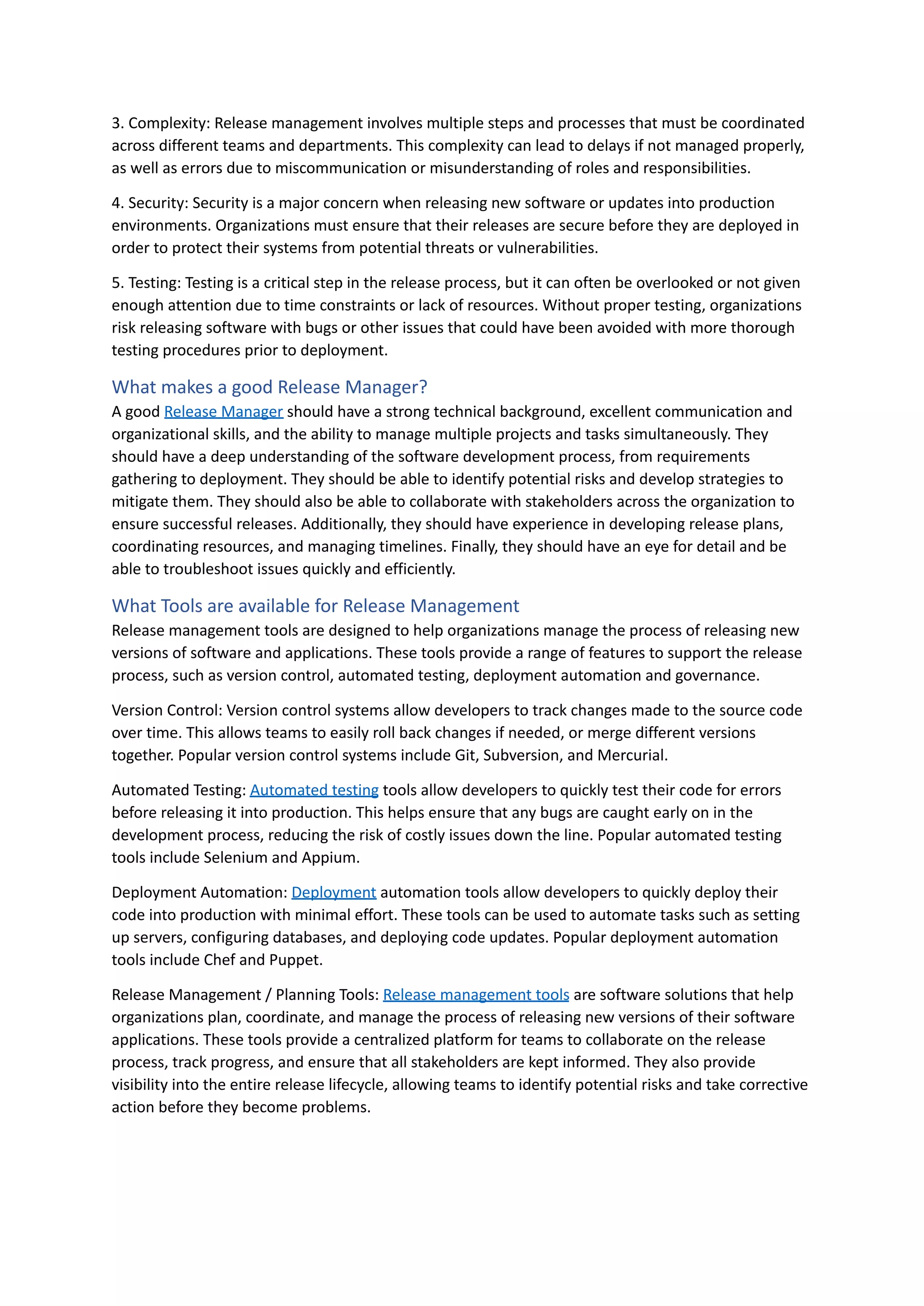 3. Complexity: Release management involves multiple steps and processes that must be coordinated
across different teams and departments. This complexity can lead to delays if not managed properly,
as well as errors due to miscommunication or misunderstanding of roles and responsibilities.
4. Security: Security is a major concern when releasing new software or updates into production
environments. Organizations must ensure that their releases are secure before they are deployed in
order to protect their systems from potential threats or vulnerabilities.
5. Testing: Testing is a critical step in the release process, but it can often be overlooked or not given
enough attention due to time constraints or lack of resources. Without proper testing, organizations
risk releasing software with bugs or other issues that could have been avoided with more thorough
testing procedures prior to deployment.
What makes a good Release Manager?
A good Release Manager should have a strong technical background, excellent communication and
organizational skills, and the ability to manage multiple projects and tasks simultaneously. They
should have a deep understanding of the software development process, from requirements
gathering to deployment. They should be able to identify potential risks and develop strategies to
mitigate them. They should also be able to collaborate with stakeholders across the organization to
ensure successful releases. Additionally, they should have experience in developing release plans,
coordinating resources, and managing timelines. Finally, they should have an eye for detail and be
able to troubleshoot issues quickly and efficiently.
What Tools are available for Release Management
Release management tools are designed to help organizations manage the process of releasing new
versions of software and applications. These tools provide a range of features to support the release
process, such as version control, automated testing, deployment automation and governance.
Version Control: Version control systems allow developers to track changes made to the source code
over time. This allows teams to easily roll back changes if needed, or merge different versions
together. Popular version control systems include Git, Subversion, and Mercurial.
Automated Testing: Automated testing tools allow developers to quickly test their code for errors
before releasing it into production. This helps ensure that any bugs are caught early on in the
development process, reducing the risk of costly issues down the line. Popular automated testing
tools include Selenium and Appium.
Deployment Automation: Deployment automation tools allow developers to quickly deploy their
code into production with minimal effort. These tools can be used to automate tasks such as setting
up servers, configuring databases, and deploying code updates. Popular deployment automation
tools include Chef and Puppet.
Release Management / Planning Tools: Release management tools are software solutions that help
organizations plan, coordinate, and manage the process of releasing new versions of their software
applications. These tools provide a centralized platform for teams to collaborate on the release
process, track progress, and ensure that all stakeholders are kept informed. They also provide
visibility into the entire release lifecycle, allowing teams to identify potential risks and take corrective
action before they become problems.
 