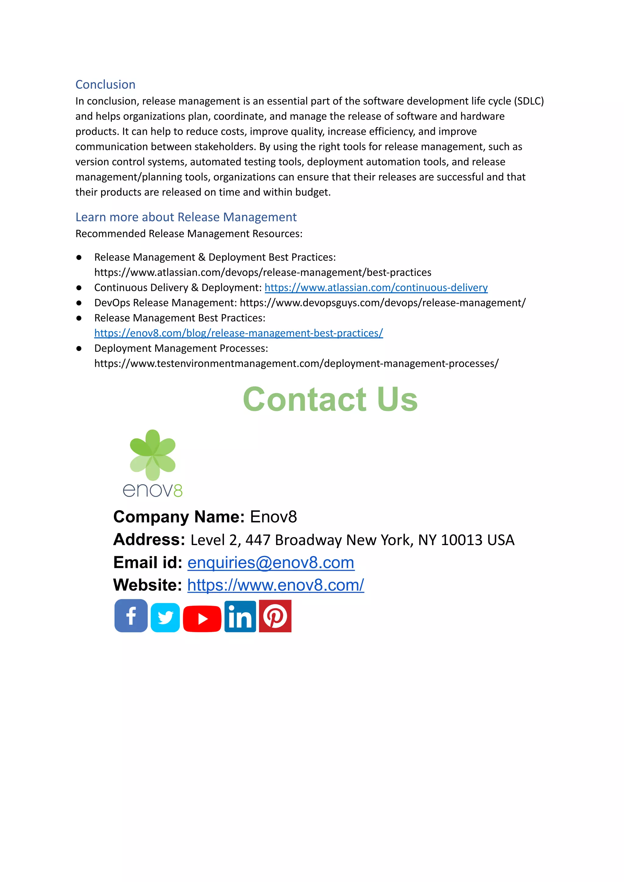 Conclusion
In conclusion, release management is an essential part of the software development life cycle (SDLC)
and helps organizations plan, coordinate, and manage the release of software and hardware
products. It can help to reduce costs, improve quality, increase efficiency, and improve
communication between stakeholders. By using the right tools for release management, such as
version control systems, automated testing tools, deployment automation tools, and release
management/planning tools, organizations can ensure that their releases are successful and that
their products are released on time and within budget.
Learn more about Release Management
Recommended Release Management Resources:
● Release Management & Deployment Best Practices:
https://www.atlassian.com/devops/release-management/best-practices
● Continuous Delivery & Deployment: https://www.atlassian.com/continuous-delivery
● DevOps Release Management: https://www.devopsguys.com/devops/release-management/
● Release Management Best Practices:
https://enov8.com/blog/release-management-best-practices/
● Deployment Management Processes:
https://www.testenvironmentmanagement.com/deployment-management-processes/
Contact Us
Company Name: Enov8
Address: Level 2, 447 Broadway New York, NY 10013 USA
Email id: enquiries@enov8.com
Website: https://www.enov8.com/
 