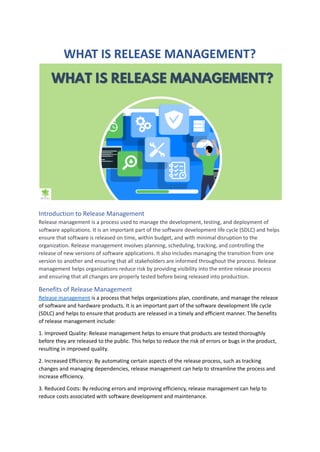WHAT IS RELEASE MANAGEMENT?
Introduction to Release Management
Release management is a process used to manage the development, testing, and deployment of
software applications. It is an important part of the software development life cycle (SDLC) and helps
ensure that software is released on time, within budget, and with minimal disruption to the
organization. Release management involves planning, scheduling, tracking, and controlling the
release of new versions of software applications. It also includes managing the transition from one
version to another and ensuring that all stakeholders are informed throughout the process. Release
management helps organizations reduce risk by providing visibility into the entire release process
and ensuring that all changes are properly tested before being released into production.
Benefits of Release Management
Release management is a process that helps organizations plan, coordinate, and manage the release
of software and hardware products. It is an important part of the software development life cycle
(SDLC) and helps to ensure that products are released in a timely and efficient manner. The benefits
of release management include:
1. Improved Quality: Release management helps to ensure that products are tested thoroughly
before they are released to the public. This helps to reduce the risk of errors or bugs in the product,
resulting in improved quality.
2. Increased Efficiency: By automating certain aspects of the release process, such as tracking
changes and managing dependencies, release management can help to streamline the process and
increase efficiency.
3. Reduced Costs: By reducing errors and improving efficiency, release management can help to
reduce costs associated with software development and maintenance.
 