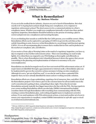What is Remediation?
By: Madison Wheeler
If you are in the medical device industry, chances are you’ve heard of Remediation. But what
exactly is it? Is it going back and just simply fixing non-compliances, is it a response to
regulatory enforcement actions? The short answer is it is a customized solution to a firm’s
compliance issues. Whether you caught non-compliances internally or had a less-than-perfect
regulatory inspection, Remediation should be looked at as the process of creating a plan to
correct and prevent non-compliances and executing that plan.
If you are thinking that sounds an awful lot like the CAPA process, you would be correct. Often,
Remediation efforts can be captured in a grouping of CAPA’s to govern the activities as they
unfold. Something to note, however, is that Remediation is a much larger task thanjust opening
CAPA’s. It is an all-encompassing plan to ensure that a medical device firm and its products on
the market are compliant, safe, and effective.
If you receive a Form 483 or Warning Letter as the result of a regulatory inspection, you have 15
days to respond or face further enforcement action.1 This is not something you want to take
lightly; it is critical that you respond to any FDA findings as thoroughly and efficiently as
possible. This is where Remediation truly is beneficial because it shows the agency that you are
committing to the planning and implementation of whatever is necessary to fix your
noncompliance(s).
Remediation can also be leveraged even if you have not received FDA enforcement action yet. If
major issues are identified through a gap assessment or internal audit, a Remediation plan can
be implemented to govern the corrective actions necessary to bring you into compliance.
Although it is not a “get out of jail free card”, it can also be used to show a potential FDA
inspector that you have already identified the issues and are working towards a solution.
Remediation efforts are a huge undertaking, requiring a lot of resources, time, and effort. Of all
the Remediation projects I have been a part of, the common factor for all successful ones is the
100% commitment to getting it done, and getting it done right. Firms that do not take
Remediation seriously typically face bigger issues down the line with the FDA. Having experts in
your corner tackling Remediation efforts canalso help. EMMA International has helped
countless clients through Remediation with everything from communicating with the FDA,
creating a custom Remediation plan, and working alongside teams to implement corrective
actions. If you need assistance with FDA enforcement actions, or just need another set of eyes to
ensure your organization is compliant, contact EMMA International at 248-987-4497 or email
us at info@emmainternational.com.
1 FDA (Jan 2020) Form 483 Frequently Asked Questions retrieved on 02/21/2020 from:
https://www.fda.gov/inspections-compliance-enforcement-and-criminal-investigations/inspection-references/fda-
form-483-frequently-asked-questions
 