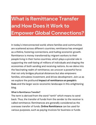 What is Remittance Transfer
and How Does it Work to
Empower Global Connections?
In today's interconnected world, where families and communities
are scattered across different countries, remittance has emerged
as a lifeline, fostering connections, and fueling economic growth.
Remittance is money transferred by migrant workers to their
people living in their home countries, which plays a pivotal role in
supporting the well-being of millions of individuals and shaping the
economies of both sending and receiving nations. As we delve into
the fascinating realm of remittance, we uncover a powerful force
that not only bridges physical distances but also empowers
families, stimulates investment, and drives development. Join us as
we explore the profound impact of remittance on people's
lives and the larger socio-economic landscape in this enlightening
blog.
What is Remittance Transfer?
The term is derived from the word “remit” which means to send
back. Thus, the transfer of funds from the sender to the receiver is
called remittance. Remittances are generally considered as the
overseas transfer of funds. Online Remittance can be used for
various purposes, such as paying invoices for business or funds
 