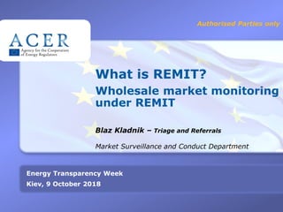 1
What is REMIT?
Wholesale market monitoring
under REMIT
Blaz Kladnik – Triage and Referrals
Authorised Parties only
Energy Transparency Week
Kiev, 9 October 2018
Market Surveillance and Conduct Department
 