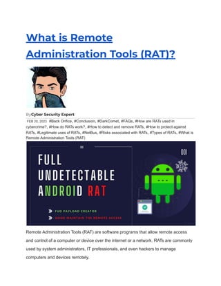 What is Remote
Administration Tools (RAT)?
ByCyber Security Expert
FEB 20, 2023 #Back Orifice, #Conclusion, #DarkComet, #FAQs, #How are RATs used in
cybercrime?, #How do RATs work?, #How to detect and remove RATs, #How to protect against
RATs, #Legitimate uses of RATs, #NetBus, #Risks associated with RATs, #Types of RATs, #What is
Remote Administration Tools (RAT)
Remote Administration Tools (RAT) are software programs that allow remote access
and control of a computer or device over the internet or a network. RATs are commonly
used by system administrators, IT professionals, and even hackers to manage
computers and devices remotely.
 