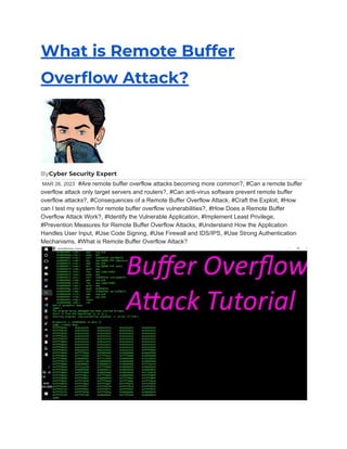 What is Remote Buffer
Overflow Attack?
ByCyber Security Expert
MAR 26, 2023 #Are remote buffer overflow attacks becoming more common?, #Can a remote buffer
overflow attack only target servers and routers?, #Can anti-virus software prevent remote buffer
overflow attacks?, #Consequences of a Remote Buffer Overflow Attack, #Craft the Exploit, #How
can I test my system for remote buffer overflow vulnerabilities?, #How Does a Remote Buffer
Overflow Attack Work?, #Identify the Vulnerable Application, #Implement Least Privilege,
#Prevention Measures for Remote Buffer Overflow Attacks, #Understand How the Application
Handles User Input, #Use Code Signing, #Use Firewall and IDS/IPS, #Use Strong Authentication
Mechanisms, #What is Remote Buffer Overflow Attack?
 