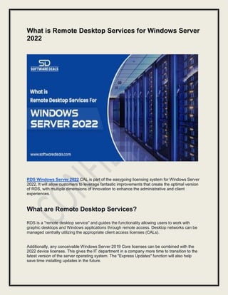 What is Remote Desktop Services for Windows Server
2022
RDS Windows Server 2022 CAL is part of the easygoing licensing system for Windows Server
2022. It will allow customers to leverage fantastic improvements that create the optimal version
of RDS, with multiple dimensions of innovation to enhance the administrative and client
experiences.
What are Remote Desktop Services?
RDS is a "remote desktop service" and guides the functionality allowing users to work with
graphic desktops and Windows applications through remote access. Desktop networks can be
managed centrally utilizing the appropriate client access licenses (CALs).
Additionally, any conceivable Windows Server 2019 Core licenses can be combined with the
2022 device licenses. This gives the IT department in a company more time to transition to the
latest version of the server operating system. The "Express Updates" function will also help
save time installing updates in the future.
 