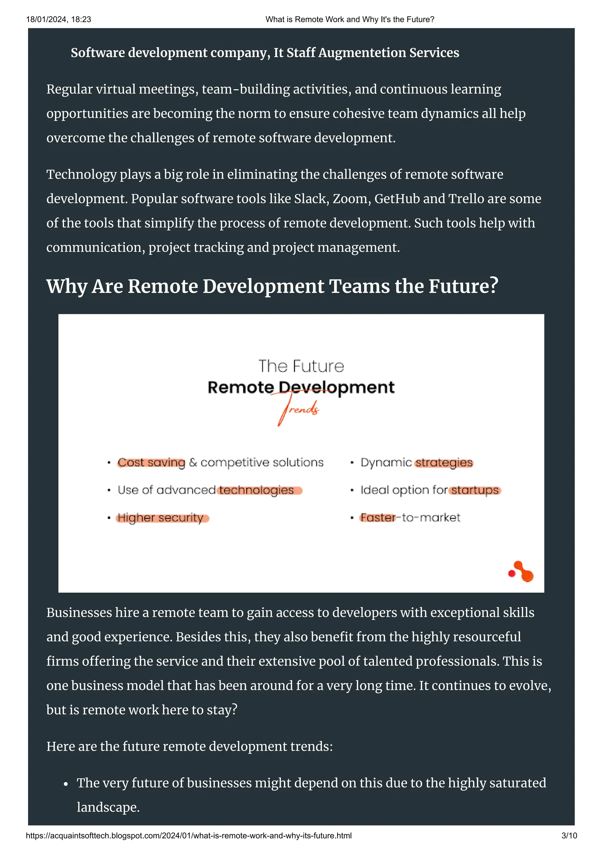 18/01/2024, 18:23 What is Remote Work and Why It's the Future?
https://acquaintsofttech.blogspot.com/2024/01/what-is-remote-work-and-why-its-future.html 3/10
Companies are investing in advanced project management tools, robust security
protocols, and fostering a culture that emphasizes clear communication and trust.
Regular virtual meetings, team-building activities, and continuous learning
opportunities are becoming the norm to ensure cohesive team dynamics all help
overcome the challenges of remote software development.
Technology plays a big role in eliminating the challenges of remote software
development. Popular software tools like Slack, Zoom, GetHub and Trello are some
of the tools that simplify the process of remote development. Such tools help with
communication, project tracking and project management.
Why Are Remote Development Teams the Future?
Businesses hire a remote team to gain access to developers with exceptional skills
and good experience. Besides this, they also benefit from the highly resourceful
firms offering the service and their extensive pool of talented professionals. This is
one business model that has been around for a very long time. It continues to evolve,
but is remote work here to stay?
Here are the future remote development trends:
The very future of businesses might depend on this due to the highly saturated
landscape.
Software development company, It Staff Augmentetion Services
 
