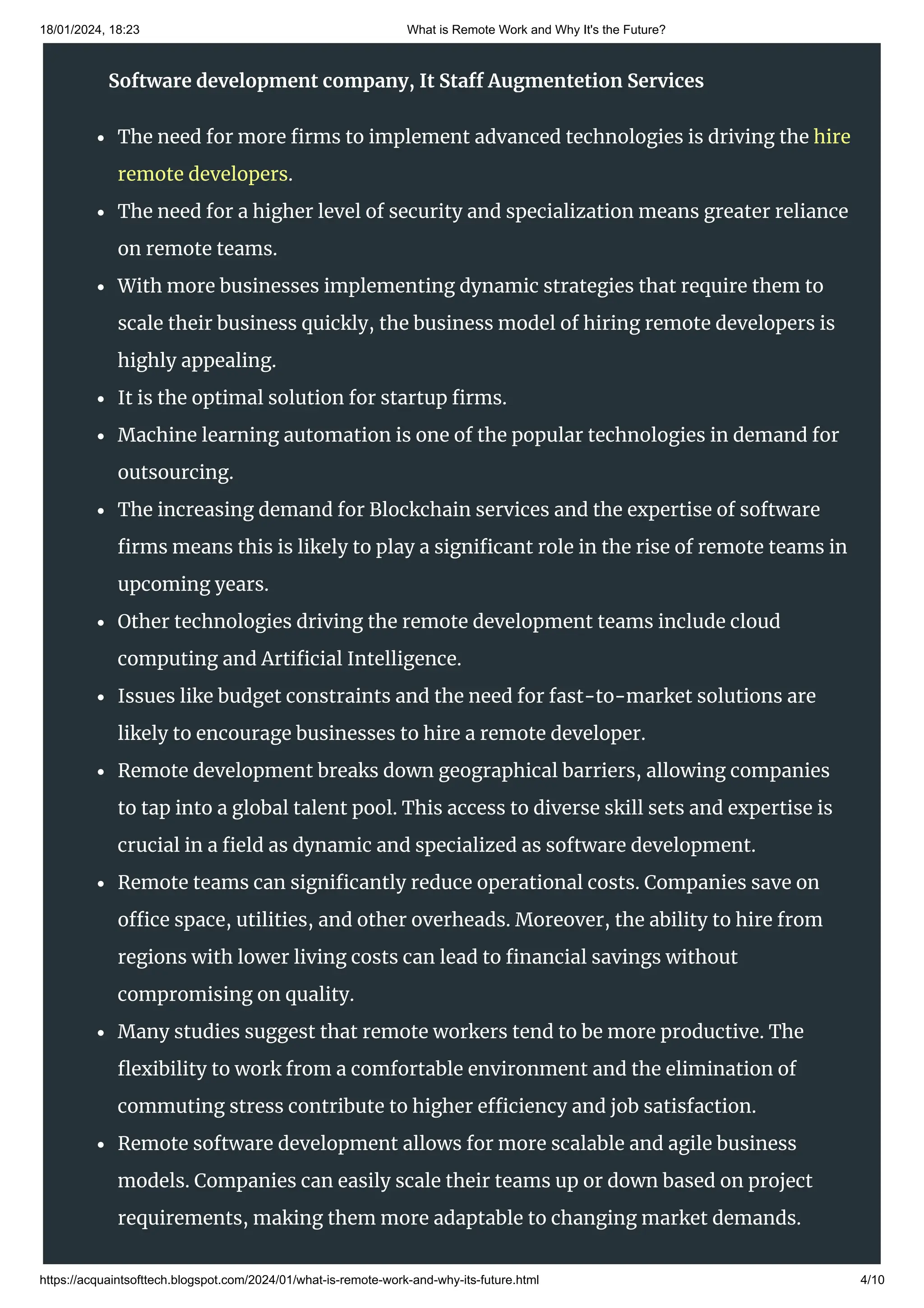 18/01/2024, 18:23 What is Remote Work and Why It's the Future?
https://acquaintsofttech.blogspot.com/2024/01/what-is-remote-work-and-why-its-future.html 4/10
More businesses are realizing the benefits of outsourcing, like cost-saving,
competitive solutions, and more.
The need for more firms to implement advanced technologies is driving the hire
remote developers.
The need for a higher level of security and specialization means greater reliance
on remote teams.
With more businesses implementing dynamic strategies that require them to
scale their business quickly, the business model of hiring remote developers is
highly appealing.
It is the optimal solution for startup firms.
Machine learning automation is one of the popular technologies in demand for
outsourcing.
The increasing demand for Blockchain services and the expertise of software
firms means this is likely to play a significant role in the rise of remote teams in
upcoming years.
Other technologies driving the remote development teams include cloud
computing and Artificial Intelligence.
Issues like budget constraints and the need for fast-to-market solutions are
likely to encourage businesses to hire a remote developer.
Remote development breaks down geographical barriers, allowing companies
to tap into a global talent pool. This access to diverse skill sets and expertise is
crucial in a field as dynamic and specialized as software development.
Remote teams can significantly reduce operational costs. Companies save on
office space, utilities, and other overheads. Moreover, the ability to hire from
regions with lower living costs can lead to financial savings without
compromising on quality.
Many studies suggest that remote workers tend to be more productive. The
flexibility to work from a comfortable environment and the elimination of
commuting stress contribute to higher efficiency and job satisfaction.
Remote software development allows for more scalable and agile business
models. Companies can easily scale their teams up or down based on project
requirements, making them more adaptable to changing market demands.
Software development company, It Staff Augmentetion Services
 