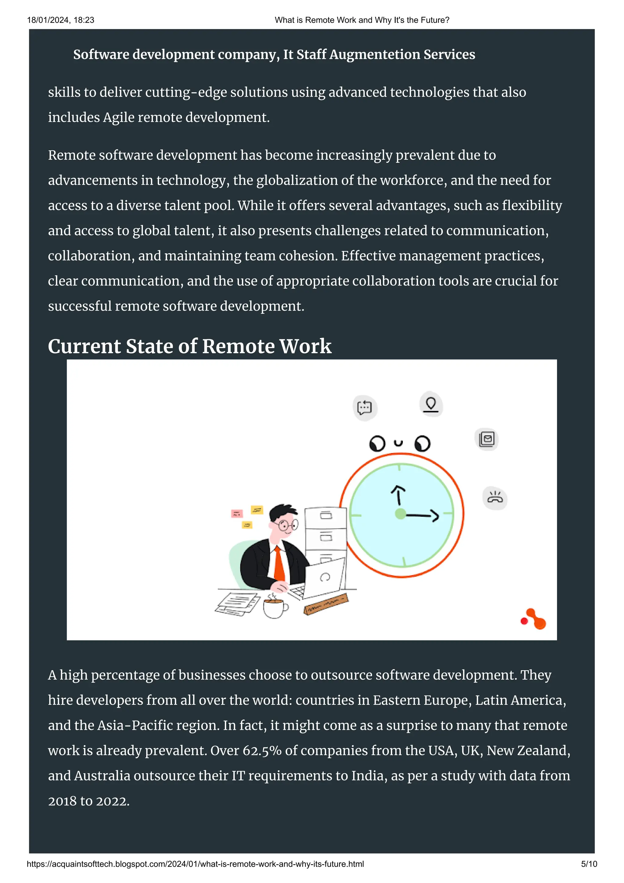 18/01/2024, 18:23 What is Remote Work and Why It's the Future?
https://acquaintsofttech.blogspot.com/2024/01/what-is-remote-work-and-why-its-future.html 5/10
At Acquaint Softtech, we deliver next-generation website and mobile app solutions.
Our highly skilled developers keep abreast with the latest technologies and have the
skills to deliver cutting-edge solutions using advanced technologies that also
includes Agile remote development.
Remote software development has become increasingly prevalent due to
advancements in technology, the globalization of the workforce, and the need for
access to a diverse talent pool. While it offers several advantages, such as flexibility
and access to global talent, it also presents challenges related to communication,
collaboration, and maintaining team cohesion. Effective management practices,
clear communication, and the use of appropriate collaboration tools are crucial for
successful remote software development.
Current State of Remote Work
A high percentage of businesses choose to outsource software development. They
hire developers from all over the world: countries in Eastern Europe, Latin America,
and the Asia-Pacific region. In fact, it might come as a surprise to many that remote
work is already prevalent. Over 62.5% of companies from the USA, UK, New Zealand,
and Australia outsource their IT requirements to India, as per a study with data from
2018 to 2022.
Software development company, It Staff Augmentetion Services
 