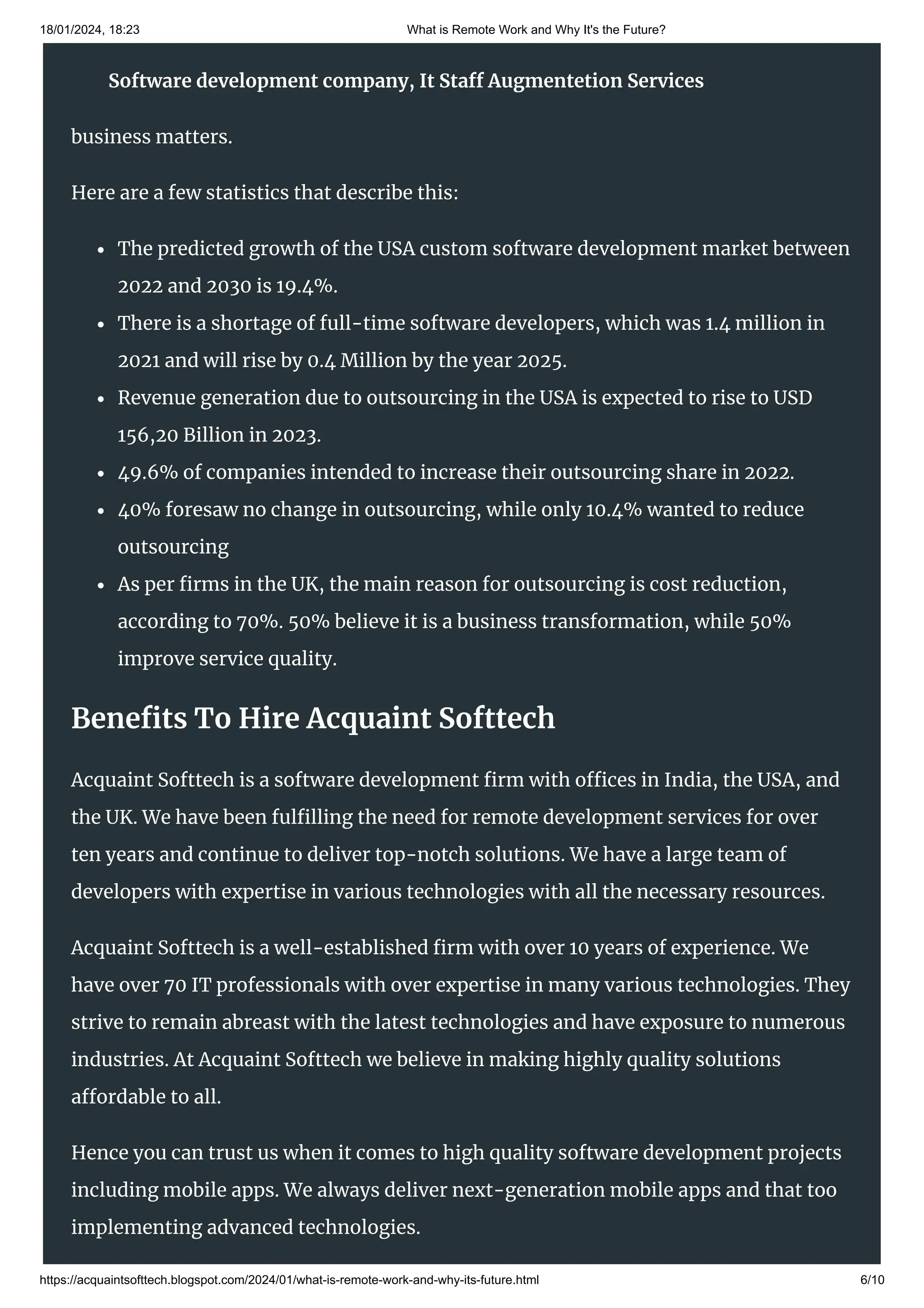 18/01/2024, 18:23 What is Remote Work and Why It's the Future?
https://acquaintsofttech.blogspot.com/2024/01/what-is-remote-work-and-why-its-future.html 6/10
Some of the main reasons that businesses outsource include cost efficiency, a bigger
talent pool, custom software, new technologies, and the ability to focus on core
business matters.
Here are a few statistics that describe this:
The predicted growth of the USA custom software development market between
2022 and 2030 is 19.4%.
There is a shortage of full-time software developers, which was 1.4 million in
2021 and will rise by 0.4 Million by the year 2025.
Revenue generation due to outsourcing in the USA is expected to rise to USD
156,20 Billion in 2023.
49.6% of companies intended to increase their outsourcing share in 2022.
40% foresaw no change in outsourcing, while only 10.4% wanted to reduce
outsourcing
As per firms in the UK, the main reason for outsourcing is cost reduction,
according to 70%. 50% believe it is a business transformation, while 50%
improve service quality.
Benefits To Hire Acquaint Softtech
Acquaint Softtech is a software development firm with offices in India, the USA, and
the UK. We have been fulfilling the need for remote development services for over
ten years and continue to deliver top-notch solutions. We have a large team of
developers with expertise in various technologies with all the necessary resources.
Acquaint Softtech is a well-established firm with over 10 years of experience. We
have over 70 IT professionals with over expertise in many various technologies. They
strive to remain abreast with the latest technologies and have exposure to numerous
industries. At Acquaint Softtech we believe in making highly quality solutions
affordable to all.
Hence you can trust us when it comes to high quality software development projects
including mobile apps. We always deliver next-generation mobile apps and that too
implementing advanced technologies.
Software development company, It Staff Augmentetion Services
 