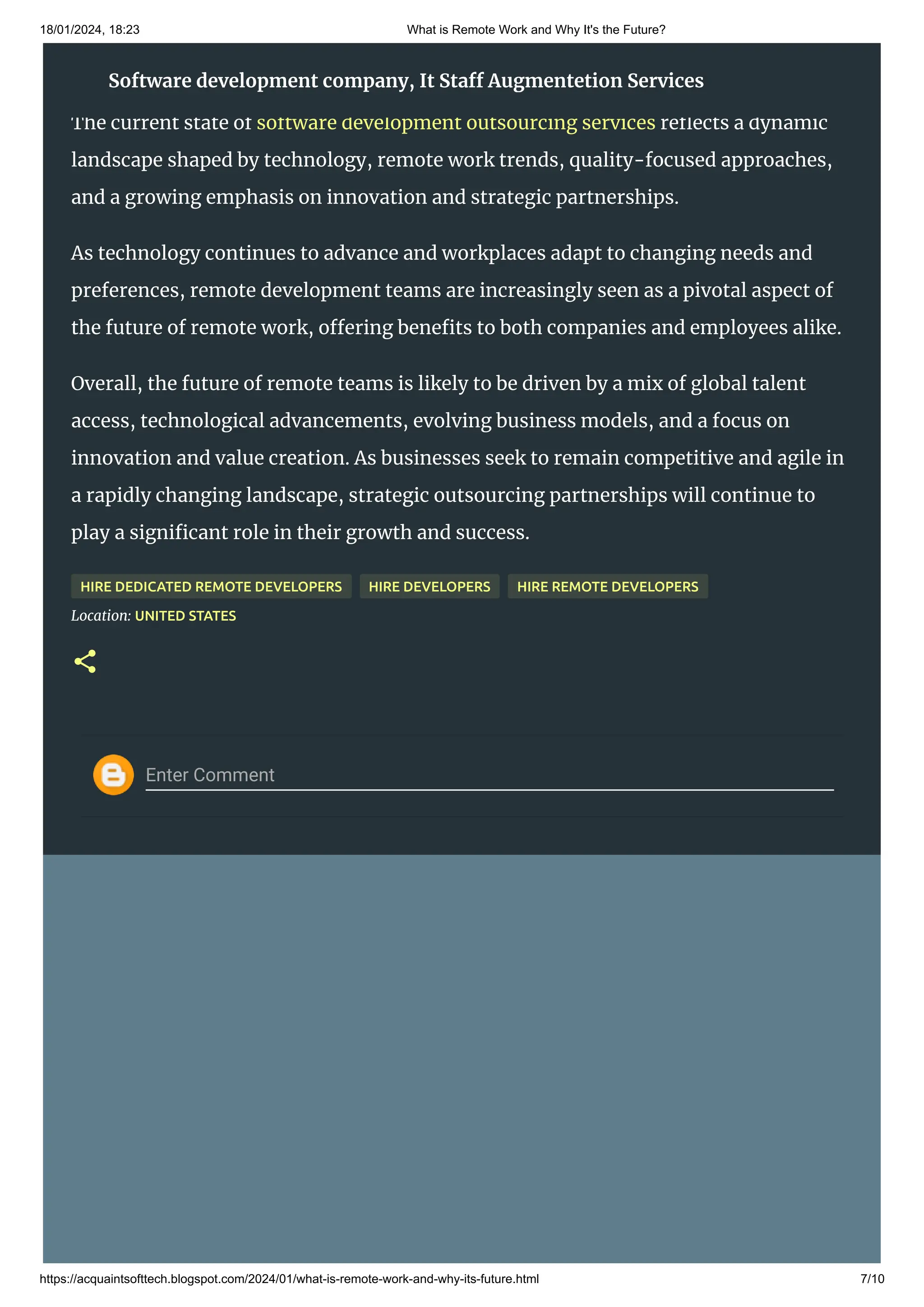 18/01/2024, 18:23 What is Remote Work and Why It's the Future?
https://acquaintsofttech.blogspot.com/2024/01/what-is-remote-work-and-why-its-future.html 7/10
Enter Comment
Conclusion
The current state of software development outsourcing services reflects a dynamic
landscape shaped by technology, remote work trends, quality-focused approaches,
and a growing emphasis on innovation and strategic partnerships.
As technology continues to advance and workplaces adapt to changing needs and
preferences, remote development teams are increasingly seen as a pivotal aspect of
the future of remote work, offering benefits to both companies and employees alike.
Overall, the future of remote teams is likely to be driven by a mix of global talent
access, technological advancements, evolving business models, and a focus on
innovation and value creation. As businesses seek to remain competitive and agile in
a rapidly changing landscape, strategic outsourcing partnerships will continue to
play a significant role in their growth and success.
HIRE DEDICATED REMOTE DEVELOPERS HIRE DEVELOPERS HIRE REMOTE DEVELOPERS
Location: UNITED STATES
Software development company, It Staff Augmentetion Services
 