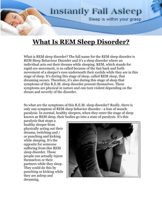 What Is REM Sleep Disorder?

What is REM sleep disorder? The full name for the REM sleep disorder is
REM Sleep Behaviour Disorder and it's a sleep disorder where an
individual acts out their dreams while sleeping. REM, which stands for
rapid eye movement, is so called because of the fast back and forth
movement of a sleeper's eyes underneath their eyelids while they are in this
stage of sleep. It's during this stage of sleep, called REM sleep, that
dreaming occurs. Therefore, it's also during this stage of sleep that
symptoms of this R.E.M. sleep disorder present themselves. These
symptoms are physical in nature and can turn violent depending on the
dream and severity of the disorder.


So what are the symptoms of this R.E.M. sleep disorder? Really, there is
only one symptom of REM sleep behavior disorder - a loss of muscle
paralysis. In normal, healthy sleepers, when they enter the stage of sleep
known as REM sleep, their bodies go into a state of paralysis. It's this
paralysis that stops a
healthy sleeper from
physically acting out their
dreams, twitching and /
or punching and kicking
while sleeping. It's the
opposite for someone
suffering from this REM
sleep disorder. These
people can actually injure
themselves or their
partners while they sleep.
They could do this by
punching or kicking while
they are asleep and
dreaming.
 