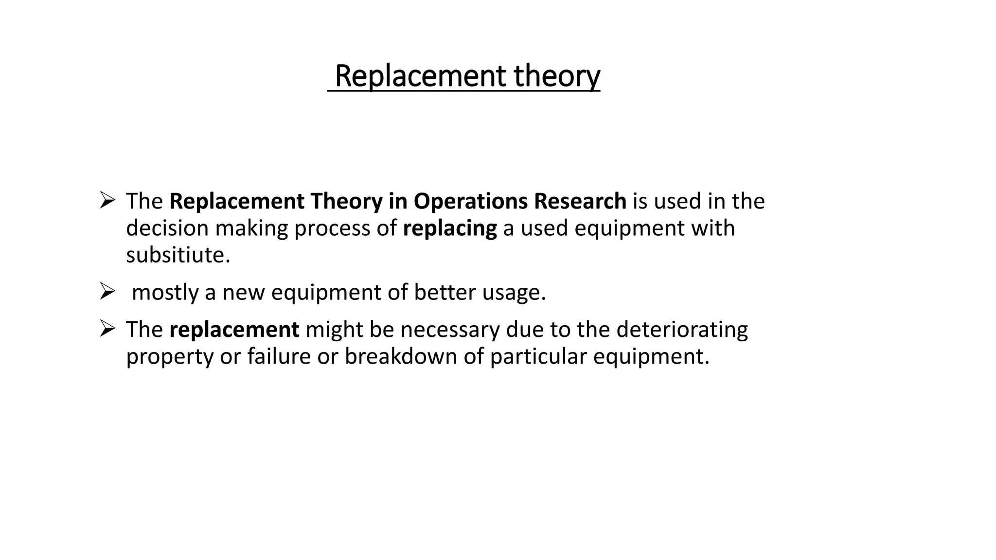 Replacement theory
 The Replacement Theory in Operations Research is used in the
decision making process of replacing a used equipment with
subsitiute.
 mostly a new equipment of better usage.
 The replacement might be necessary due to the deteriorating
property or failure or breakdown of particular equipment.
 