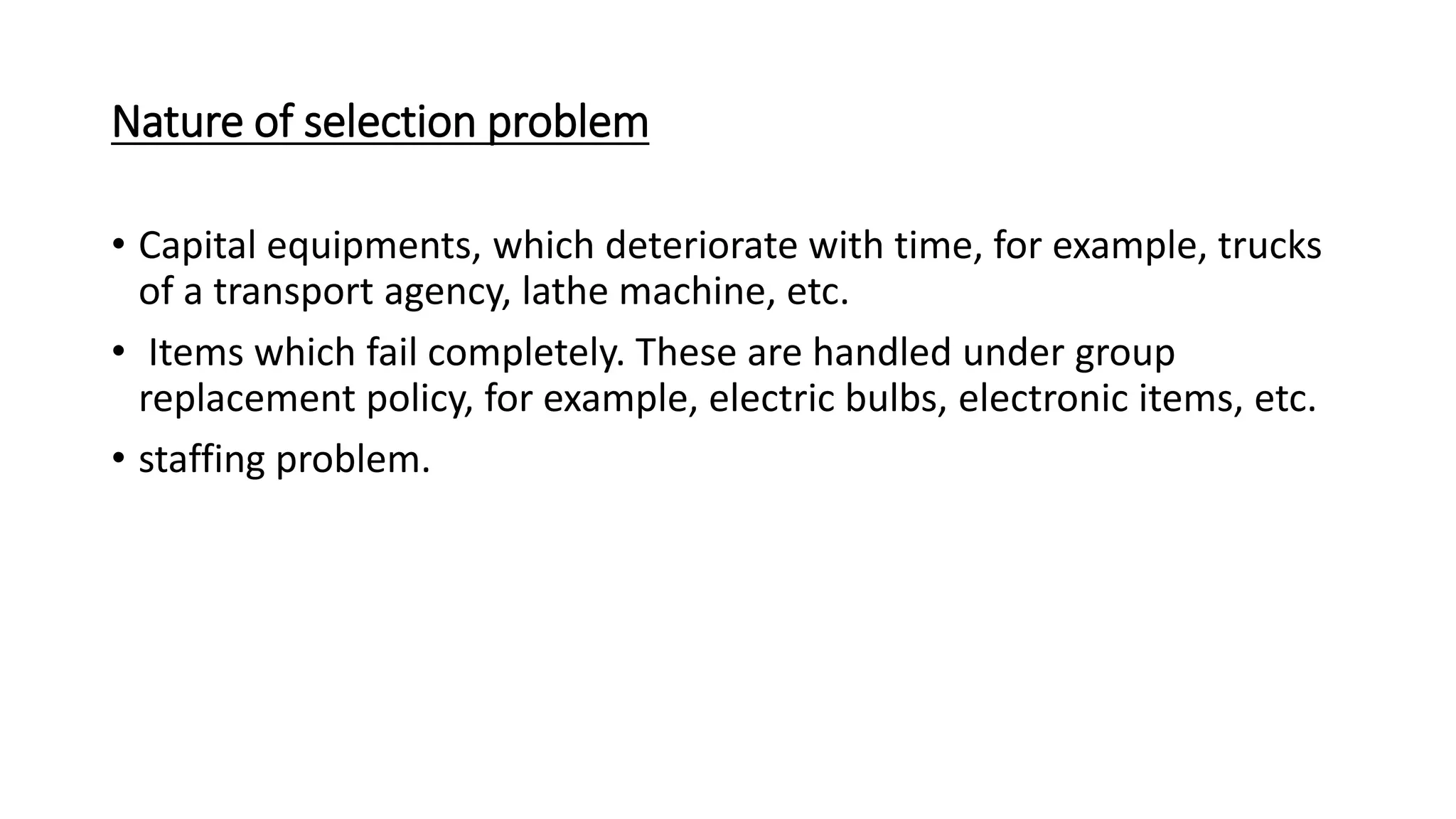 Nature of selection problem
• Capital equipments, which deteriorate with time, for example, trucks
of a transport agency, lathe machine, etc.
• Items which fail completely. These are handled under group
replacement policy, for example, electric bulbs, electronic items, etc.
• staffing problem.
 