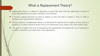 What is Replacement Theory?
 Replacement theory is a branch of operations research that deals with the replacement of items or
assets that deteriorate over time or fail due to wear and tear.
 It involves making decisions on when to replace an item and what to replace it with, in order to
minimize costs and maximize efficiency.
 The key objective of replacement theory is to determine the optimal time to replace an item, such as a
machine or a vehicle, based on factors such as its maintenance costs, repair costs, and residual value.
 The goal is to balance the costs of maintaining and repairing the item against the cost of replacing it,
in order to maximize its overall value to the organization.
 