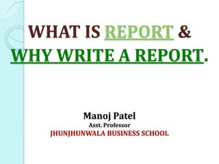 WHAT IS REPORT &
WHY WRITE A REPORT.
Manoj Patel
Asst. Professor
JHUNJHUNWALA BUSINESS SCHOOL
 