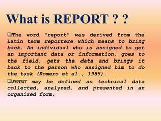 What is REPORT ? ?
The word “report” was derived from the
Latin term reportere which means to bring
back. An individual who is assigned to get
an important data or information, goes to
the field, gets the data and brings it
back to the person who assigned him to do
the task (Romero et al., 1985).
REPORT may be defined as technical data
collected, analyzed, and presented in an
organized form.
 