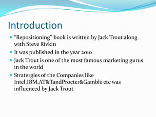 Introduction
 “Repositioning” book is written by Jack Trout along
  with Steve Rivkin
 It was published in the year 2010
 Jack Trout is one of the most famous marketing gurus
  in the world
 Stratergies of the Companies like
  Intel,IBM,AT&TandProcter&Gamble etc was
  influenced by Jack Trout
 