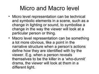 Micro and Macro level Micro level representation can be technical and symbolic elements in a scene, such as a change in lighting or sound, to symbolise a change in the way the viewer will look at a particular person or thing. Macro level representation can be something a lot more obvious, like a point in the narrative structure when a person’s actions define how they are identified with by the viewer. E.g. when a person reveals themselves to be the killer in a ‘who-dunnit’ drama, the viewer will look at them in a different light. 