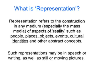 What is ‘Representation’? Representation refers to the  construction  in any medium (especially the mass media)  of aspects of ‘reality’  such as  people, places, objects, events, cultural identities  and other abstract concepts. Such representations may be in speech or writing, as well as still or moving pictures.  