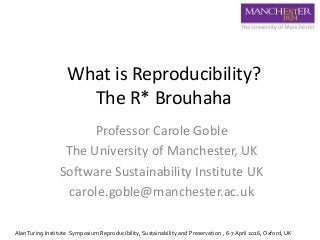 What is Reproducibility?
The R* Brouhaha
Professor Carole Goble
The University of Manchester, UK
Software Sustainability Institute UK
carole.goble@manchester.ac.uk
AlanTuring Institute Symposium Reproducibility, Sustainability and Preservation , 6-7 April 2016, Oxford, UK
 