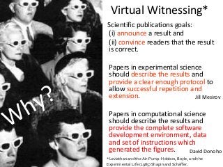 Scientific publications goals:
(i) announce a result and
(ii) convince readers that the result
is correct.
Papers in experimental science
should describe the results and
provide a clear enough protocol to
allow successful repetition and
extension.
Papers in computational science
should describe the results and
provide the complete software
development environment, data
and set of instructions which
generated the figures.
Virtual Witnessing*
*Leviathan and the Air-Pump: Hobbes, Boyle, and the
Experimental Life (1985) Shapin and Schaffer.
Jill Mesirov
David Donoho
 