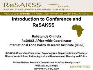 Introduction to Conference and
               ReSAKSS

                   Babatunde Omilola
            ReSAKSS Africa-wide Coordinator
   International Food Policy Research Institute (IFPRI)

 ReSAKSS Africa-wide Conference: Exploring New Opportunities and Strategic
Alternatives to Inform African Agricultural Development, Planning and Policy

       United Nations Economic Commission for Africa Headquarters
                          Addis Ababa, Ethiopia
                         November 23-24, 2009
 