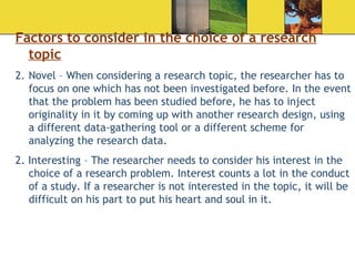 Factors to consider in the choice of a research topic Novel – When considering a research topic, the researcher has to focus on one which has not been investigated before. In the event that the problem has been studied before, he has to inject originality in it by coming up with another research design, using a different data-gathering tool or a different scheme for analyzing the research data.  2. Interesting – The researcher needs to consider his interest in the choice of a research problem. Interest counts a lot in the conduct of a study. If a researcher is not interested in the topic, it will be difficult on his part to put his heart and soul in it.  