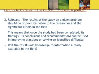 Factors to consider in the choice of a research problem 3. Relevant – The results of the study on a given problem should be of practical value to the researcher and the significant others in the field.  This means that once the study had been completed, its findings, its conclusions and recommendations can be used in improving practices or solving an identified difficulty.  Will the results add knowledge to information already available in the field? 