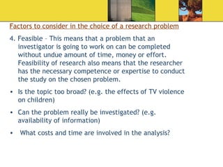 Factors to consider in the choice of a research problem 4. Feasible – This means that a problem that an investigator is going to work on can be completed without undue amount of time, money or effort. Feasibility of research also means that the researcher has the necessary competence or expertise to conduct the study on the chosen problem.  Is the topic too broad? (e.g. the effects of TV violence on children) Can the problem really be investigated? (e.g. availability of information) What costs and time are involved in the analysis? 