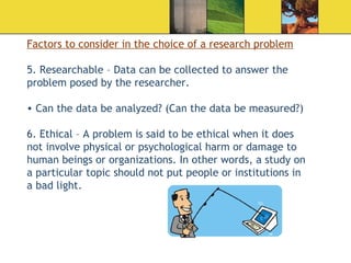 Factors to consider in the choice of a research problem 5. Researchable – Data can be collected to answer the problem posed by the researcher. Can the data be analyzed? (Can the data be measured?) 6. Ethical – A problem is said to be ethical when it does not involve physical or psychological harm or damage to human beings or organizations. In other words, a study on a particular topic should not put people or institutions in a bad light. 
