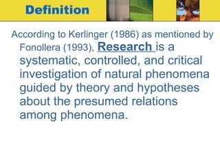 Definition According to Kerlinger (1986) as mentioned by Fonollera (1993),   Research  is a systematic, controlled, and critical investigation of natural phenomena guided by theory and hypotheses about the presumed relations among phenomena.  