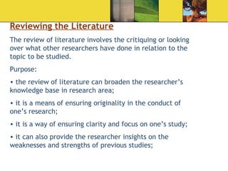 Reviewing the Literature The review of literature involves the critiquing or looking over what other researchers have done in relation to the topic to be studied.  Purpose:  the review of literature can broaden the researcher’s knowledge base in research area; it is a means of ensuring originality in the conduct of one’s research; it is a way of ensuring clarity and focus on one’s study; it can also provide the researcher insights on the weaknesses and strengths of previous studies; 