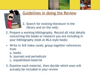 Guidelines in doing the Review Search for existing literature in the library and on the web; 2. Prepare a working bibliography. Record all vital details concerning the books or research you are including in your bibliography (look at MLA style book) Write in 3x5 index cards; group together references from  a. books b. journals and periodicals c. unpublished material 3. Examine each material, then decide which ones will actually be included in your review 