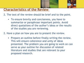 Characteristics of the Review  The text of the review should be brief and to the point. To ensure brevity and conciseness, you have to summarize or paraphrase important points. Avoid direct quotations of the author’s ideas or the results of the studies you are reviewing. 2. Have a plan on how you are to present the review. Prepare an outline before finally writing the review. This will ensure coherence and unity of ideas presented. The problem you are going to work on can serve as your outline for discussion of related literature and studies that are relevant to your proposed research. 