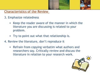 Characteristics of the Review   3. Emphasize relatedness Keep the reader aware of the manner in which the literature you are discussing is related to your problem.  Try to point out what that relationship is. 4. Review the literature, don’t reproduce it Refrain from copying verbatim what authors and researchers say. Critically review and discuss the literature in relation to your research work.  
