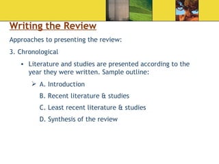 Writing the Review Approaches to presenting the review: Chronological  Literature and studies are presented according to the year they were written. Sample outline: A. Introduction B. Recent literature & studies C. Least recent literature & studies D. Synthesis of the review  