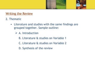 Writing the Review 2. Thematic Literature and studies with the same findings are grouped together. Sample outline: A. Introduction B. Literature & studies on Variable 1 C. Literature & studies on Variable 2   D. Synthesis of the review  